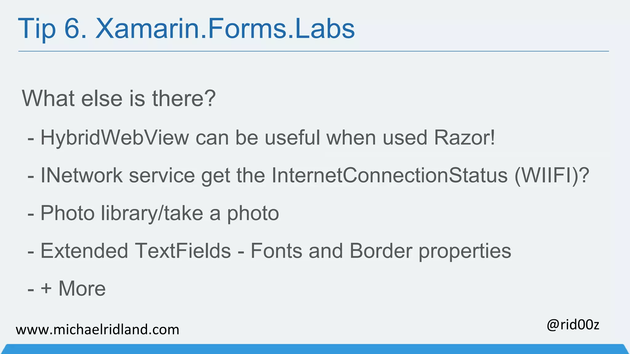 Tip 6. Xamarin.Forms.Labs What else is there? - HybridWebView can be useful when used Razor! - INetwork service get the InternetConnectionStatus (WIIFI)? - Photo library/take a photo - Extended TextFields - Fonts and Border properties - + More www.michaelridland.com @rid00z 