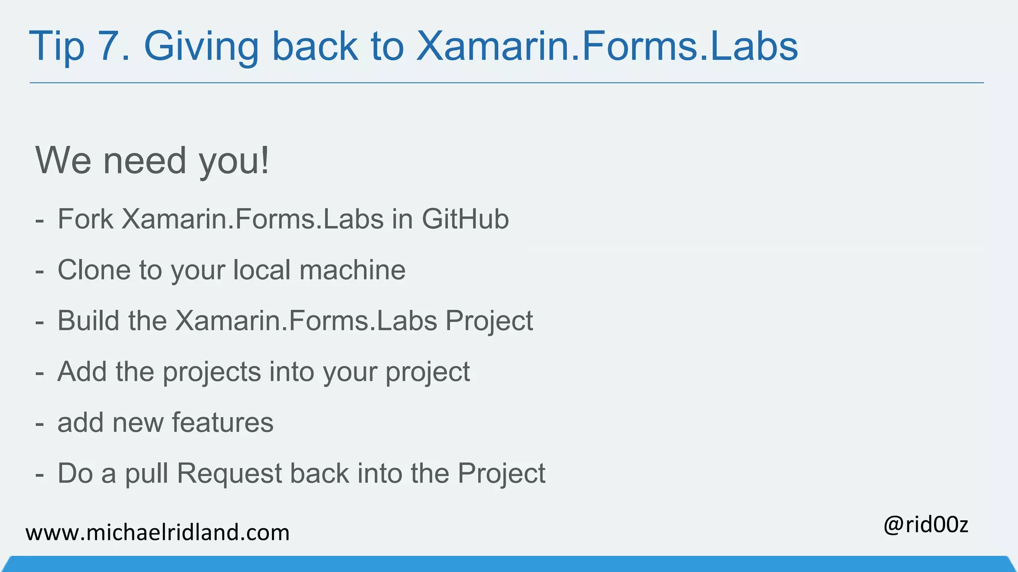 Tip 7. Giving back to Xamarin.Forms.Labs We need you! - Fork Xamarin.Forms.Labs in GitHub - Clone to your local machine - Build the Xamarin.Forms.Labs Project - Add the projects into your project - add new features - Do a pull Request back into the Project www.michaelridland.com @rid00z 