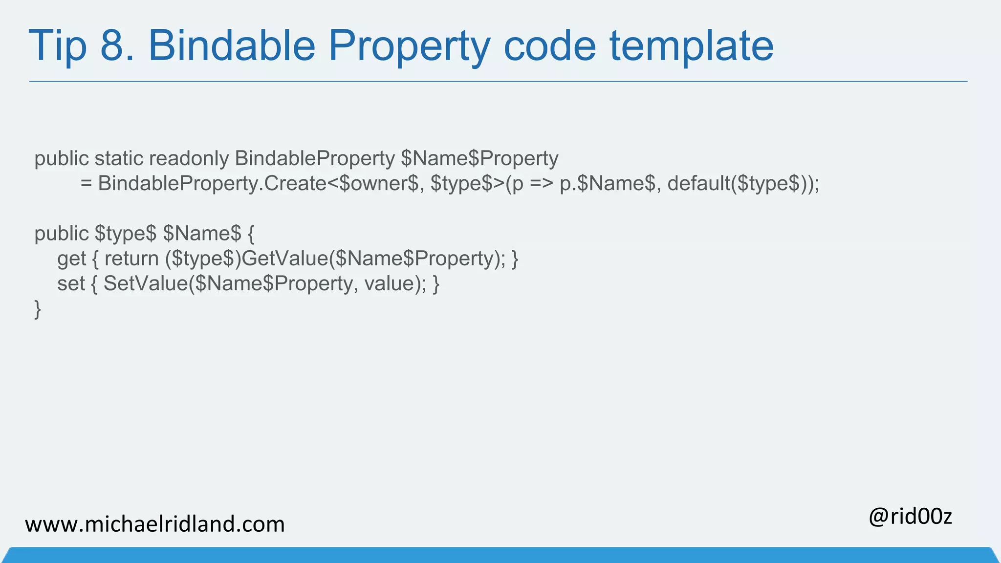 Tip 8. Bindable Property code template public static readonly BindableProperty $Name$Property = BindableProperty.Create<$owner$, $type$>(p => p.$Name$, default($type$)); public $type$ $Name$ { get { return ($type$)GetValue($Name$Property); } set { SetValue($Name$Property, value); } } www.michaelridland.com @rid00z 