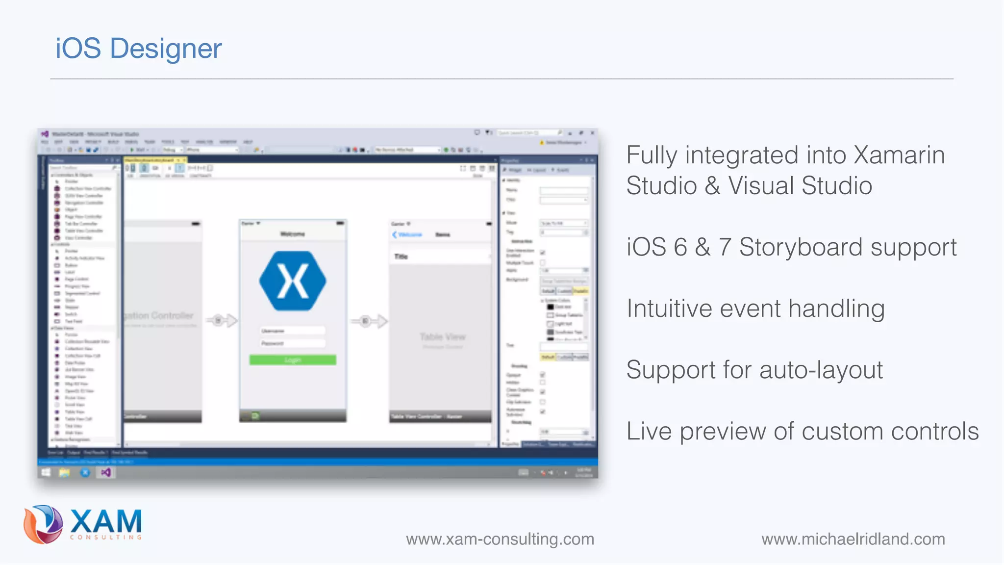 www.xam-consulting.com www.michaelridland.com
iOS Designer
Fully integrated into Xamarin
Studio & Visual Studio
iOS 6 & 7 Storyboard support
Intuitive event handling 
Support for auto-layout
Live preview of custom controls
 