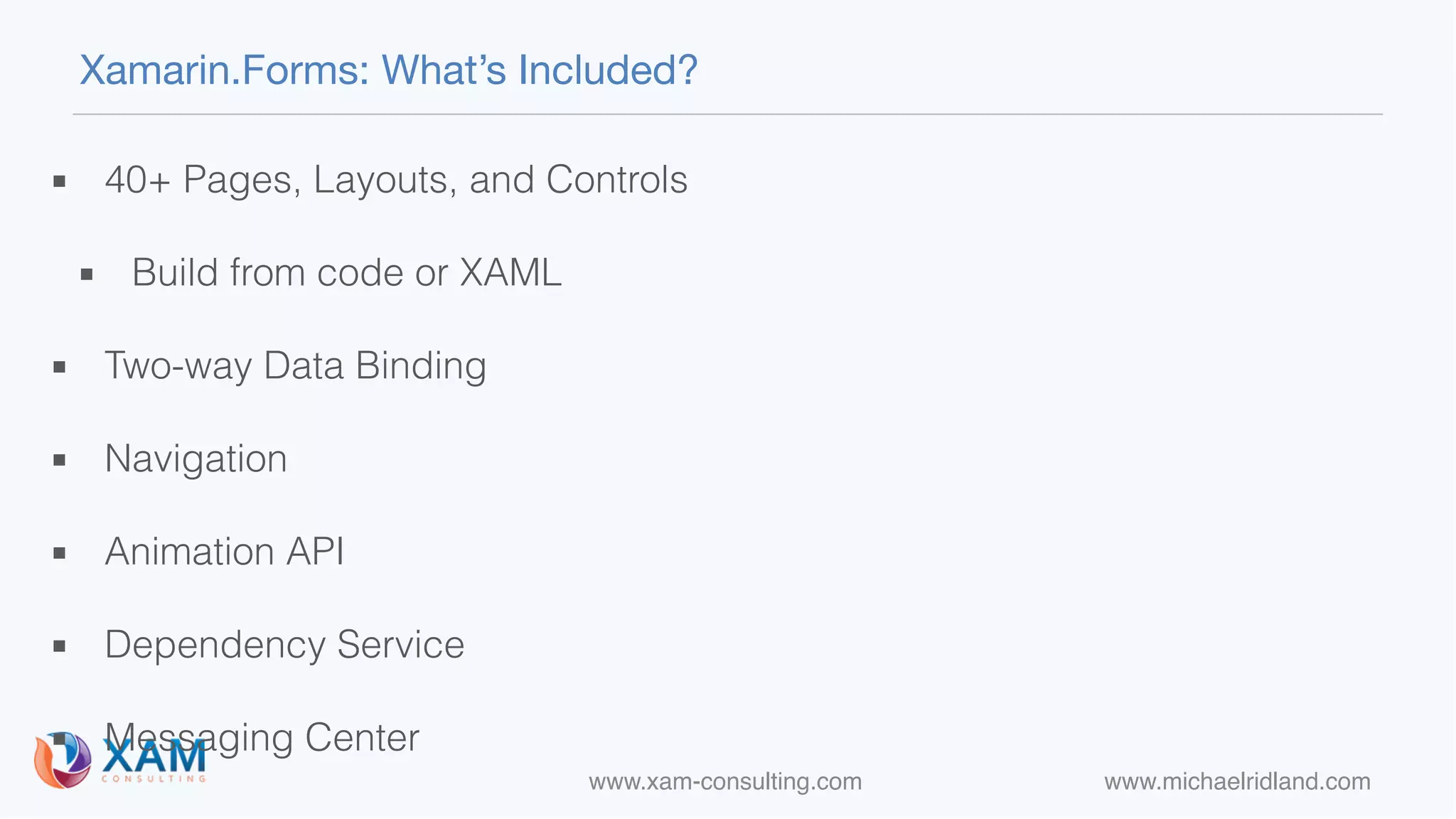 www.xam-consulting.com www.michaelridland.com
Xamarin.Forms: What’s Included?
▪ 40+ Pages, Layouts, and Controls
▪ Build from code or XAML
▪ Two-way Data Binding
▪ Navigation
▪ Animation API
▪ Dependency Service
▪ Messaging Center
 