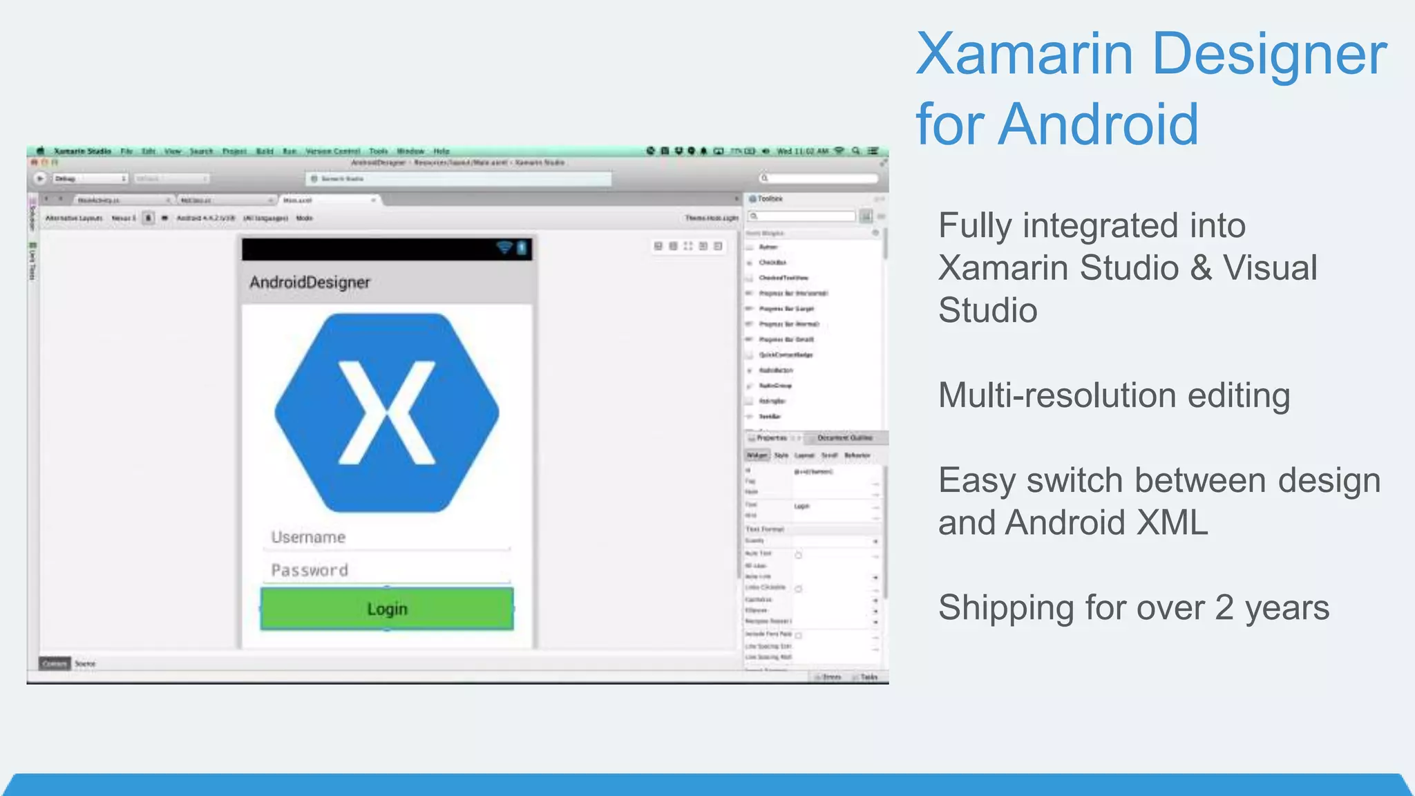 Xamarin Designer
for Android
Fully integrated into
Xamarin Studio & Visual
Studio
Multi-resolution editing
Easy switch between design
and Android XML
Shipping for over 2 years
 