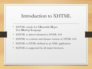 Introduction to XHTML
• XHTML stands for EXtensible Hyper
Text Markup Language

•
•
•
•

XHTML is almost identical to HTML 4.01
XHTML is a stricter and cleaner version of HTML 4.01

XHTML is HTML defined as an XML application
XHTML is supported by all major browsers.

 