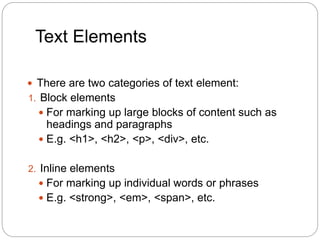 Text Elements
 There are two categories of text element:
1. Block elements
 For marking up large blocks of content such as
headings and paragraphs
 E.g. <h1>, <h2>, <p>, <div>, etc.
2. Inline elements
 For marking up individual words or phrases
 E.g. <strong>, <em>, <span>, etc.
 