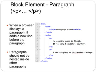 Block Element - Paragraph
(<p>… </p>)
 When a browser
displays a
paragraph, it
adds a new line
before the
paragraph.
 Paragraphs
should not be
nested inside
other
paragraphs
 