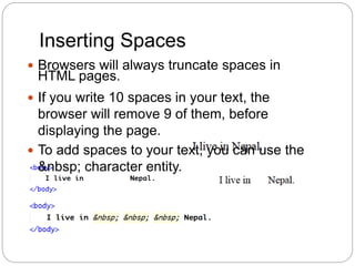Inserting Spaces
 Browsers will always truncate spaces in
HTML pages.
 If you write 10 spaces in your text, the
browser will remove 9 of them, before
displaying the page.
 To add spaces to your text, you can use the
&nbsp; character entity.
 