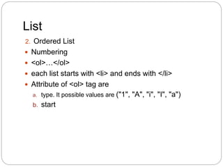 List
2. Ordered List
 Numbering
 <ol>…</ol>
 each list starts with <li> and ends with </li>
 Attribute of <ol> tag are
a. type. It possible values are ("1", "A", "i", "I", "a")
b. start
 