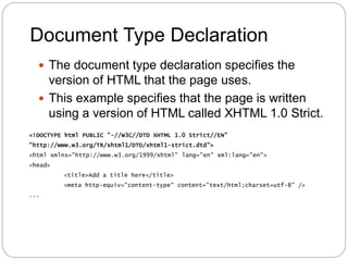 Document Type Declaration
 The document type declaration specifies the
version of HTML that the page uses.
 This example specifies that the page is written
using a version of HTML called XHTML 1.0 Strict.
<!DOCTYPE html PUBLIC "-//W3C//DTD XHTML 1.0 Strict//EN"
"http://www.w3.org/TR/xhtml1/DTD/xhtml1-strict.dtd">
<html xmlns="http://www.w3.org/1999/xhtml" lang="en" xml:lang="en">
<head>
<title>Add a title here</title>
<meta http-equiv="content-type" content="text/html;charset=utf-8" />
...
 