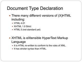 Document Type Declaration
 There many different versions of (X)HTML
including:
 HTML 4.01
 XHTML 1.0 Strict
 HTML 5 (not standard yet)
 XHTML is eXtensible HyperText Markup
Language
 It is HTML re-written to conform to the rules of XML.
 It has stricter syntax than HTML.
 
