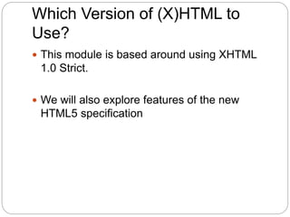 Which Version of (X)HTML to
Use?
 This module is based around using XHTML
1.0 Strict.
 We will also explore features of the new
HTML5 specification
 