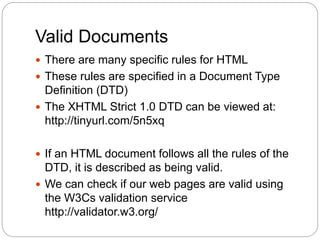 Valid Documents
 There are many specific rules for HTML
 These rules are specified in a Document Type
Definition (DTD)
 The XHTML Strict 1.0 DTD can be viewed at:
http://tinyurl.com/5n5xq
 If an HTML document follows all the rules of the
DTD, it is described as being valid.
 We can check if our web pages are valid using
the W3Cs validation service
http://validator.w3.org/
 