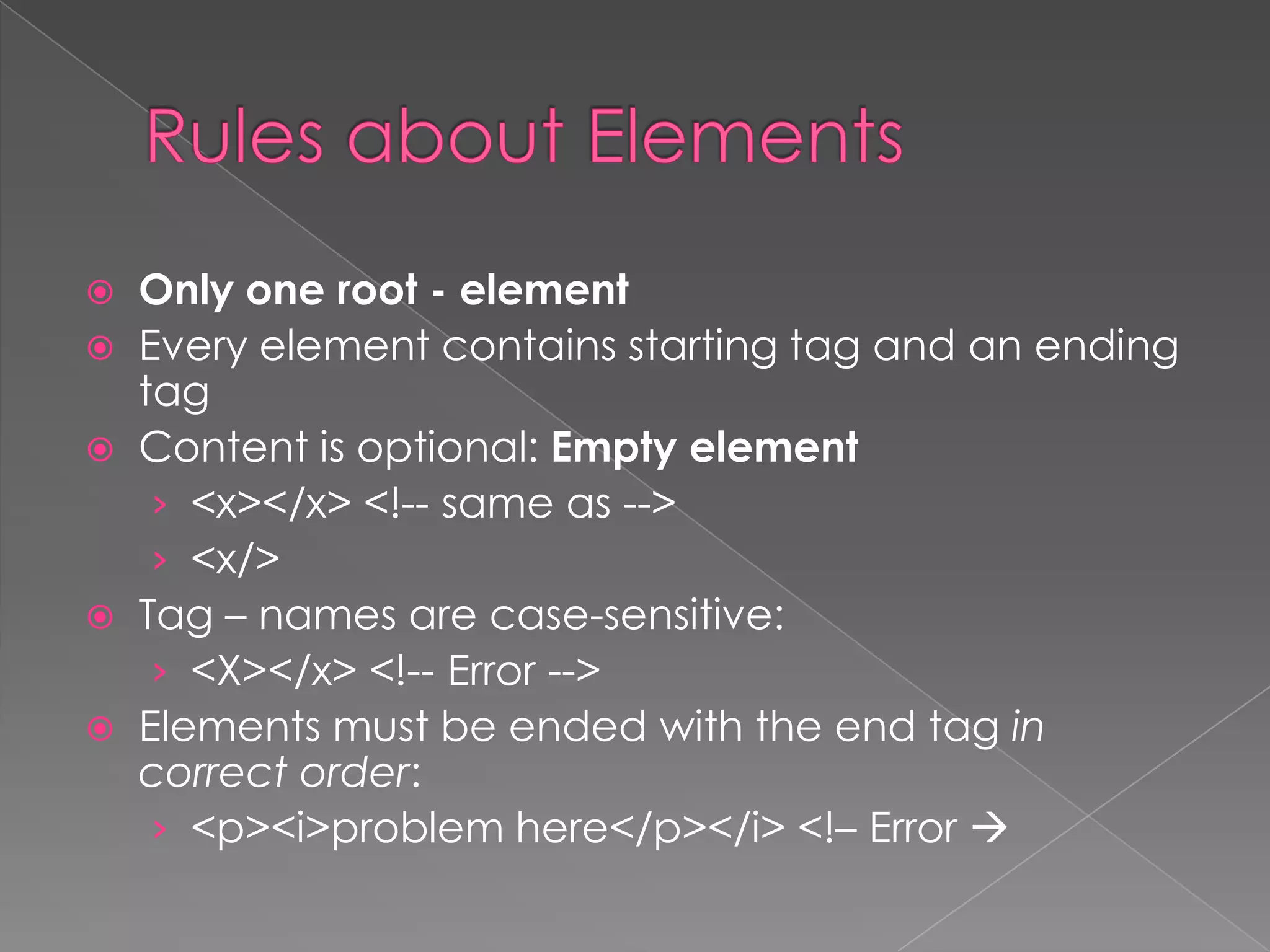  Only one root - element
 Every element contains starting tag and an ending
  tag
 Content is optional: Empty element
   › <x></x> <!-- same as -->
   › <x/>
 Tag – names are case-sensitive:
   › <X></x> <!-- Error -->
 Elements must be ended with the end tag in
  correct order:
   › <p><i>problem here</p></i> <!– Error 
 