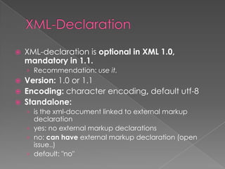    XML-declaration is optional in XML 1.0,
    mandatory in 1.1.
    › Recommendation: use it.
   Version: 1.0 or 1.1
   Encoding: character encoding, default utf-8
   Standalone:
    › is the xml-document linked to external markup
      declaration
    › yes: no external markup declarations
    › no: can have external markup declaration (open
      issue..)
    › default: "no"
 