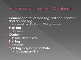    Element consists of start tag, optional content
    and an end tag:
    › <name>Introduction to XML</name>
   Start tag
    › <name>
   Content
    › Introduction to XML
   End tag
    › </name>
   Start tag may have attribute
    › <slide number="1">
 