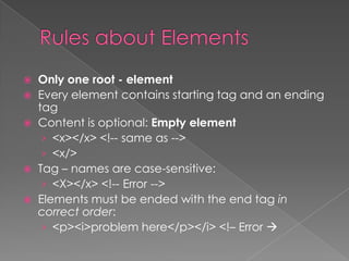  Only one root - element
 Every element contains starting tag and an ending
  tag
 Content is optional: Empty element
   › <x></x> <!-- same as -->
   › <x/>
 Tag – names are case-sensitive:
   › <X></x> <!-- Error -->
 Elements must be ended with the end tag in
  correct order:
   › <p><i>problem here</p></i> <!– Error 
 