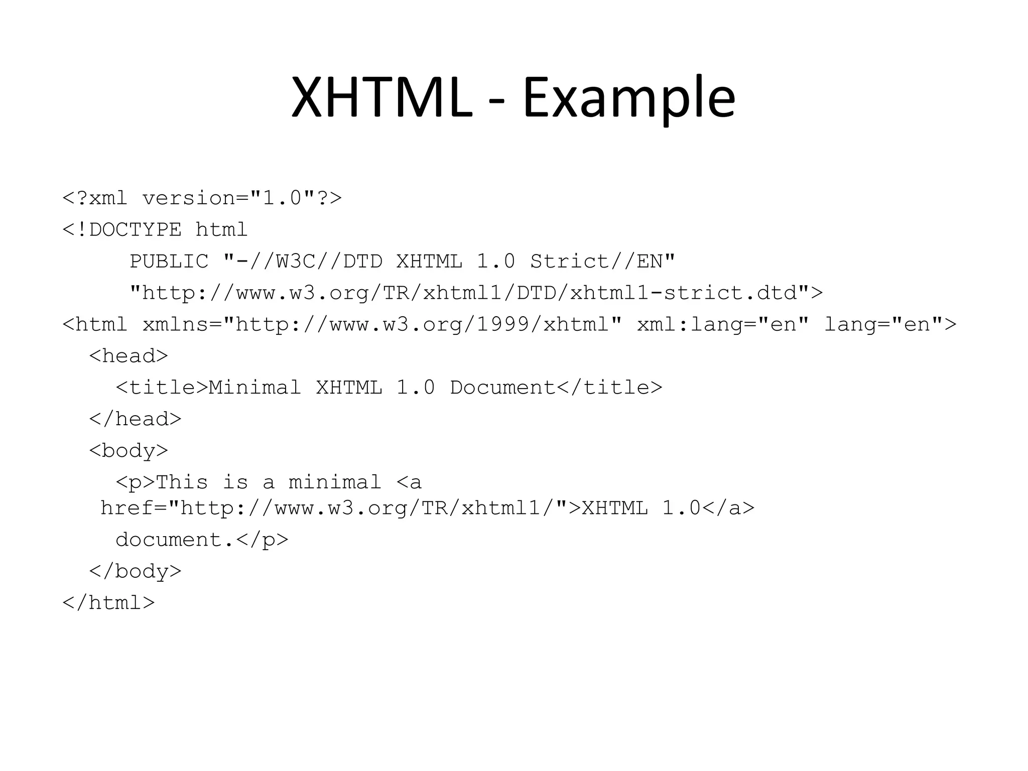XHTML - Example <?xml version=&quot;1.0&quot;?> <!DOCTYPE html PUBLIC &quot;-//W3C//DTD XHTML 1.0 Strict//EN&quot; &quot;http://www.w3.org/TR/xhtml1/DTD/xhtml1-strict.dtd&quot;> <html xmlns=&quot;http://www.w3.org/1999/xhtml&quot; xml:lang=&quot;en&quot; lang=&quot;en&quot;> <head> <title>Minimal XHTML 1.0 Document</title> </head> <body> <p>This is a minimal <a href=&quot;http://www.w3.org/TR/xhtml1/&quot;>XHTML 1.0</a> document.</p> </body> </html> 
