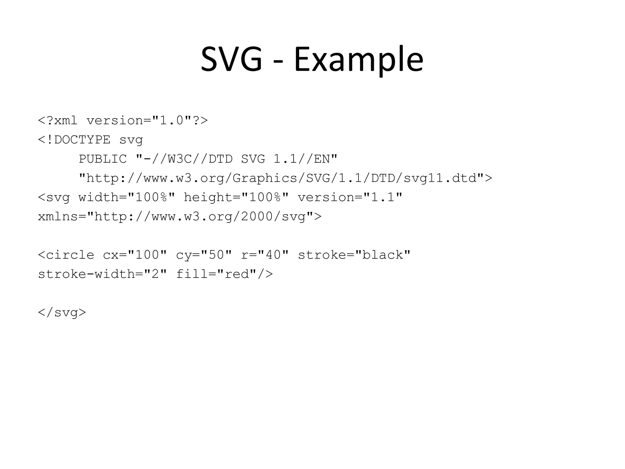 SVG - Example <?xml version=&quot;1.0&quot;?> <!DOCTYPE svg PUBLIC &quot;-//W3C//DTD SVG 1.1//EN&quot; &quot;http://www.w3.org/Graphics/SVG/1.1/DTD/svg11.dtd&quot;> <svg width=&quot;100%&quot; height=&quot;100%&quot; version=&quot;1.1&quot; xmlns=&quot;http://www.w3.org/2000/svg&quot;> <circle cx=&quot;100&quot; cy=&quot;50&quot; r=&quot;40&quot; stroke=&quot;black&quot; stroke-width=&quot;2&quot; fill=&quot;red&quot;/> </svg> 