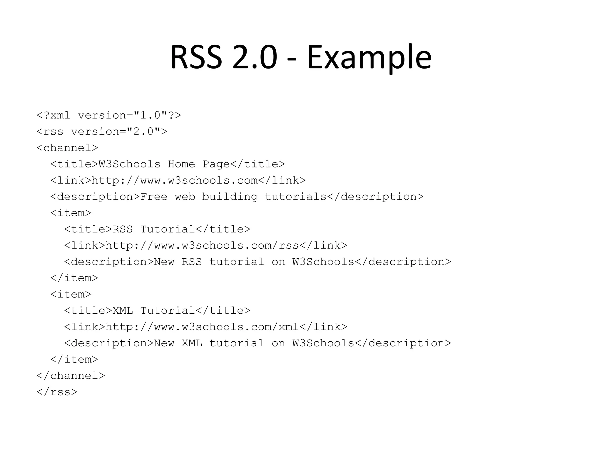 RSS 2.0 - Example <?xml version=&quot;1.0&quot;?> <rss version=&quot;2.0&quot;> <channel> <title>W3Schools Home Page</title> <link>http://www.w3schools.com</link> <description>Free web building tutorials</description> <item> <title>RSS Tutorial</title> <link>http://www.w3schools.com/rss</link> <description>New RSS tutorial on W3Schools</description> </item> <item> <title>XML Tutorial</title> <link>http://www.w3schools.com/xml</link> <description>New XML tutorial on W3Schools</description> </item> </channel> </rss> 