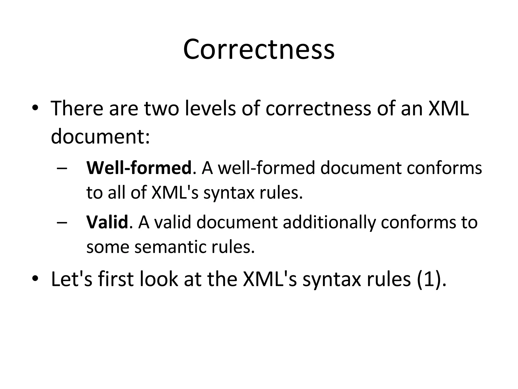 Correctness There are two levels of correctness of an XML document: Well-formed . A well-formed document conforms to all of XML's syntax rules. Valid . A valid document additionally conforms to some semantic rules. Let's first look at the XML's syntax rules (1). 