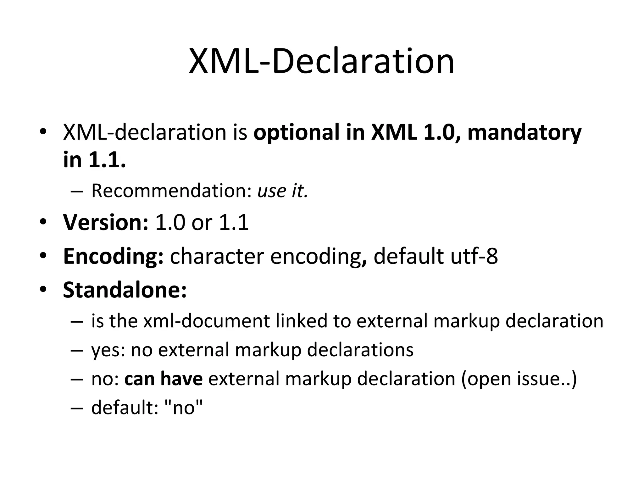 XML-Declaration XML-declaration is optional in XML 1.0, mandatory in 1.1. Recommendation: use it. Version: 1.0 or 1.1 Encoding: character encoding , default utf-8 Standalone: is the xml-document linked to external markup declaration yes: no external markup declarations no: can have external markup declaration (open issue..) default: &quot;no&quot; 
