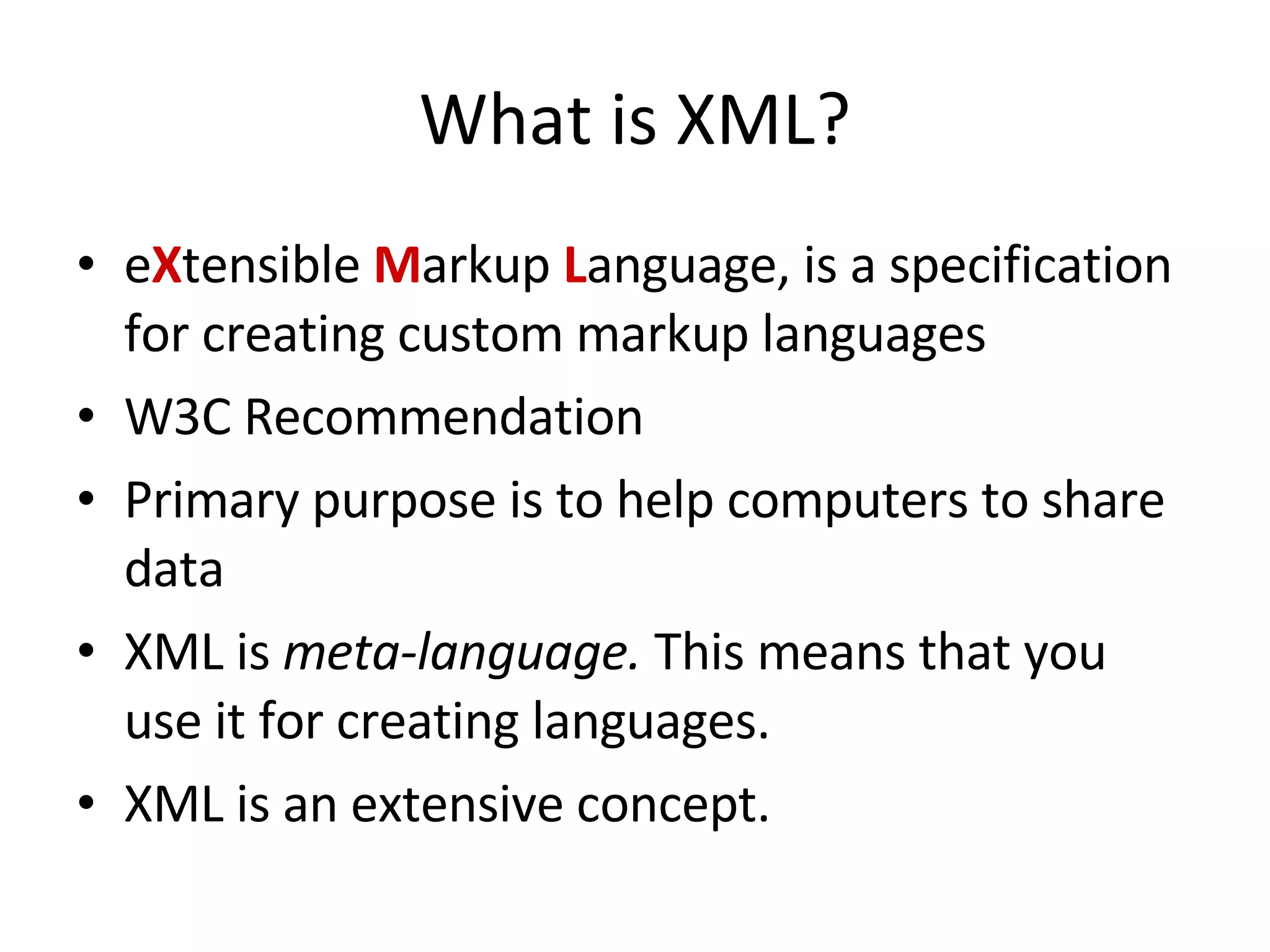 What is XML? e X tensible M arkup L anguage, is a specification for creating custom markup languages W3C Recommendation Primary purpose is to help computers to share data XML is meta-language. This means that you use it for creating languages. XML is an extensive concept. 