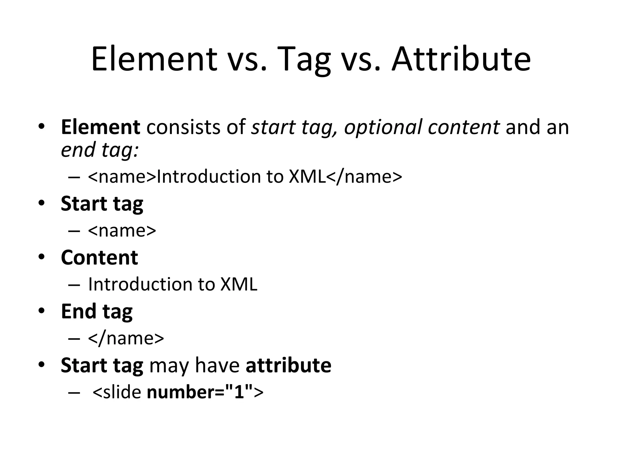 Element vs. Tag vs. Attribute Element consists of start tag, optional content and an end tag: <name>Introduction to XML</name> Start tag <name> Content Introduction to XML End tag </name> Start tag may have attribute <slide number=&quot;1&quot; > 