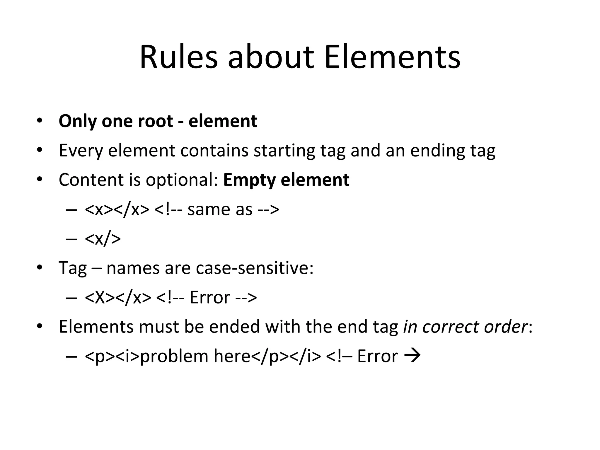 Rules about Elements Only one root - element Every element contains starting tag and an ending tag Content is optional: Empty element <x></x> <!-- same as --> <x/> Tag – names are case-sensitive: <X></x> <!-- Error --> Elements must be ended with the end tag in correct order : <p><i>problem here</p></i> <!– Error  