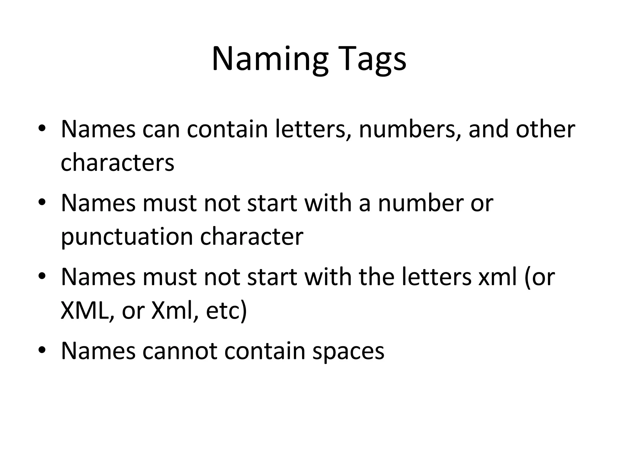 Naming Tags Names can contain letters, numbers, and other characters Names must not start with a number or punctuation character Names must not start with the letters xml (or XML, or Xml, etc) Names cannot contain spaces 