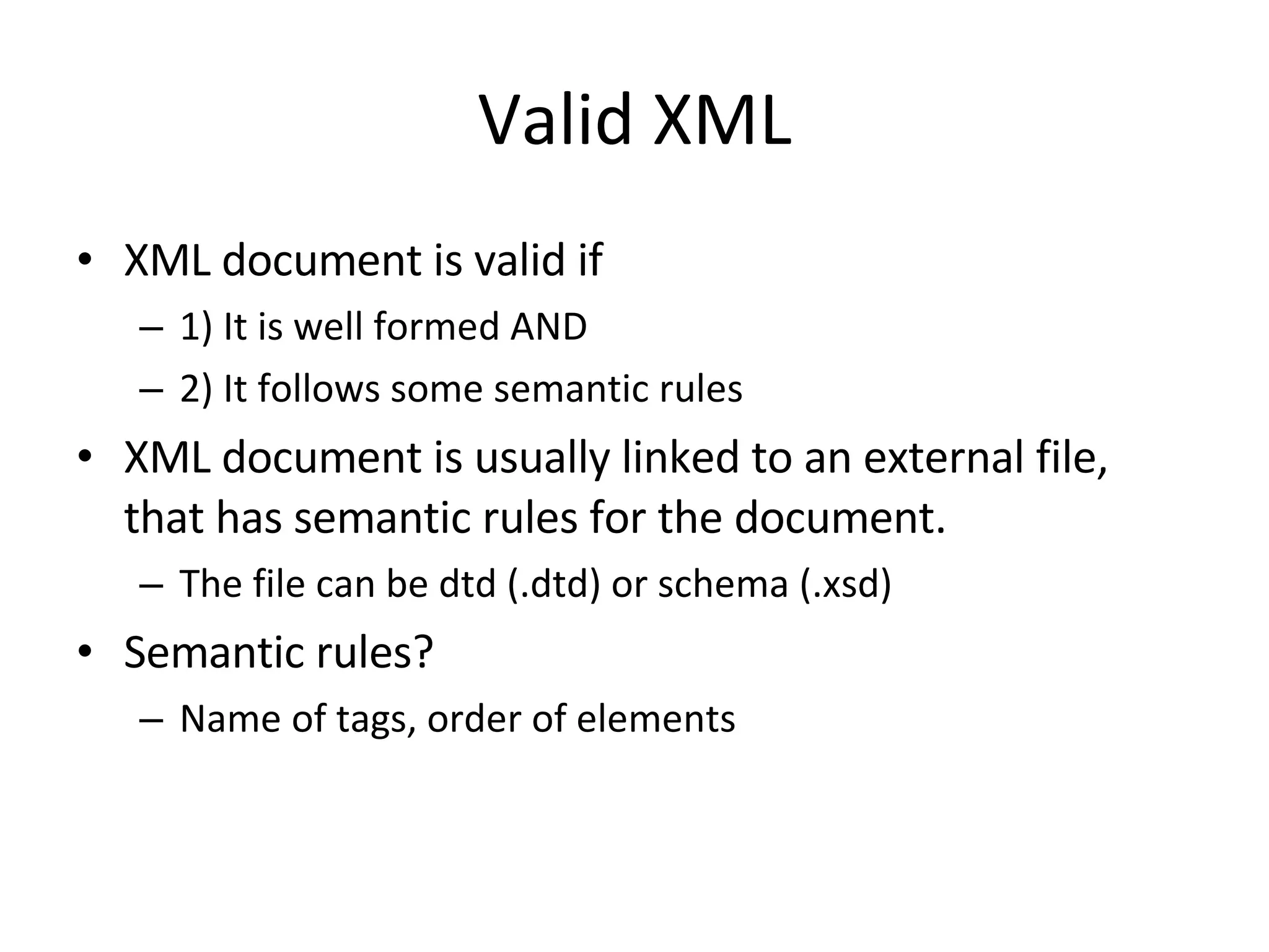 Valid XML XML document is valid if 1) It is well formed AND 2) It follows some semantic rules XML document is usually linked to an external file, that has semantic rules for the document. The file can be dtd (.dtd) or schema (.xsd) Semantic rules? Name of tags, order of elements 