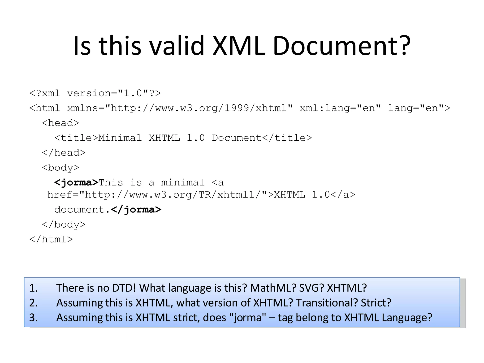 Is this valid XML Document? <?xml version=&quot;1.0&quot;?> <html xmlns=&quot;http://www.w3.org/1999/xhtml&quot; xml:lang=&quot;en&quot; lang=&quot;en&quot;> <head> <title>Minimal XHTML 1.0 Document</title> </head> <body> <jorma> This is a minimal <a href=&quot;http://www.w3.org/TR/xhtml1/&quot;>XHTML 1.0</a> document. </jorma> </body> </html> There is no DTD! What language is this? MathML? SVG? XHTML? Assuming this is XHTML, what version of XHTML? Transitional? Strict? Assuming this is XHTML strict, does &quot;jorma&quot; – tag belong to XHTML Language? 