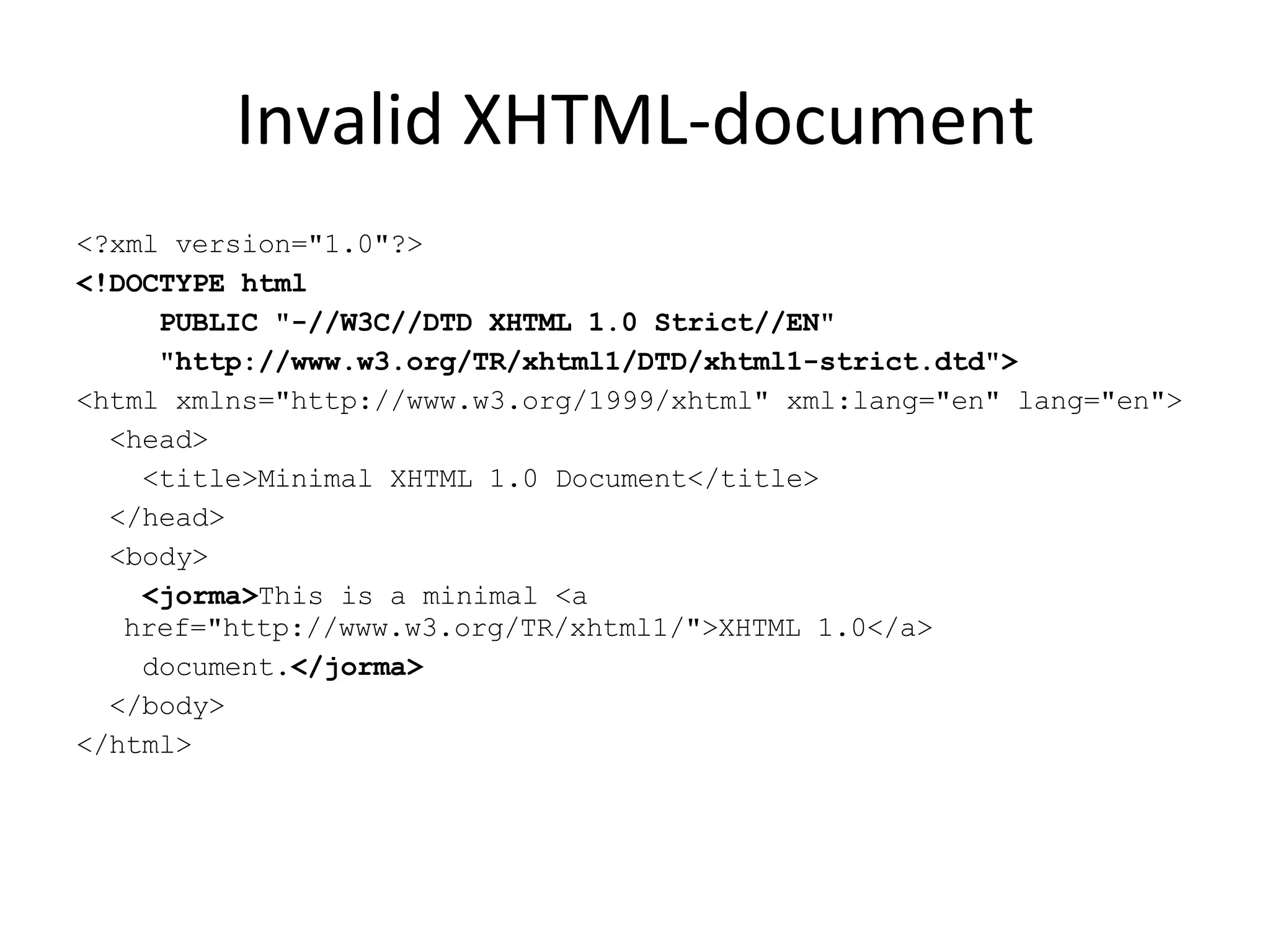 Invalid XHTML-document <?xml version=&quot;1.0&quot;?> <!DOCTYPE html PUBLIC &quot;-//W3C//DTD XHTML 1.0 Strict//EN&quot; &quot;http://www.w3.org/TR/xhtml1/DTD/xhtml1-strict.dtd&quot;> <html xmlns=&quot;http://www.w3.org/1999/xhtml&quot; xml:lang=&quot;en&quot; lang=&quot;en&quot;> <head> <title>Minimal XHTML 1.0 Document</title> </head> <body> <jorma> This is a minimal <a href=&quot;http://www.w3.org/TR/xhtml1/&quot;>XHTML 1.0</a> document. </jorma> </body> </html> 
