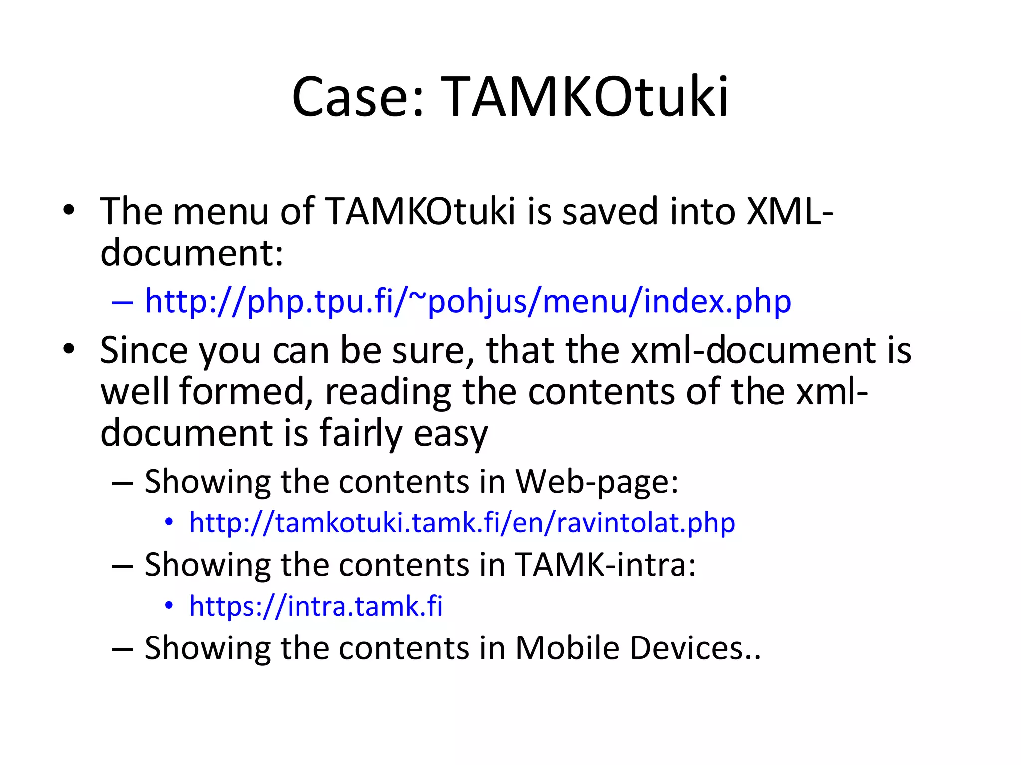 Case: TAMKOtuki The menu of TAMKOtuki is saved into XML-document: http://php.tpu.fi/~pohjus/menu/index.php Since you can be sure, that the xml-document is well formed, reading the contents of the xml-document is fairly easy Showing the contents in Web-page: http://tamkotuki.tamk.fi/en/ravintolat.php Showing the contents in TAMK-intra: https://intra.tamk.fi Showing the contents in Mobile Devices.. 