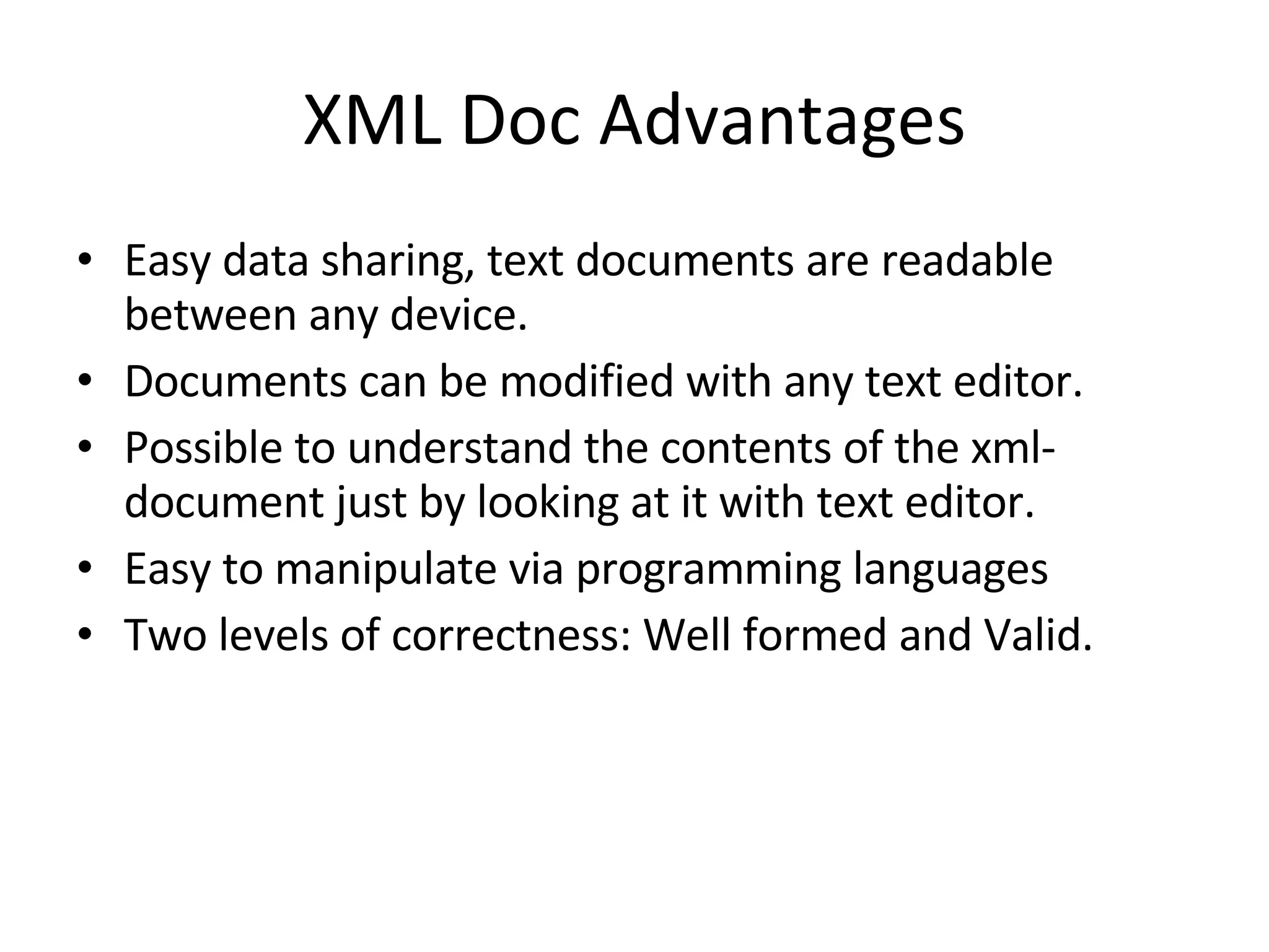 XML Doc Advantages Easy data sharing, text documents are readable between any device. Documents can be modified with any text editor. Possible to understand the contents of the xml-document just by looking at it with text editor. Easy to manipulate via programming languages Two levels of correctness: Well formed and Valid. 