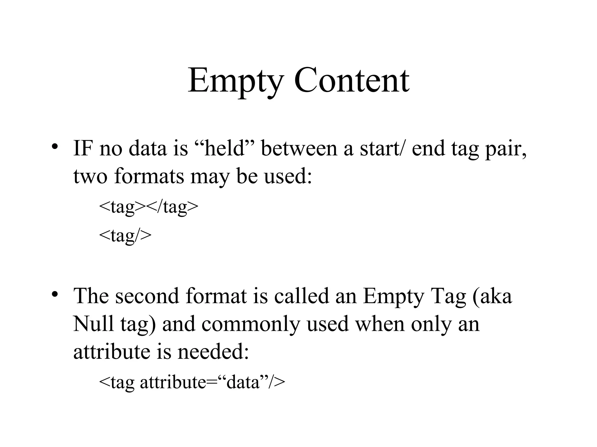 Empty Content IF no data is “held” between a start/ end tag pair, two formats may be used: <tag></tag> <tag/> The second format is called an Empty Tag (aka Null tag) and commonly used when only an attribute is needed: <tag attribute=“data”/> 