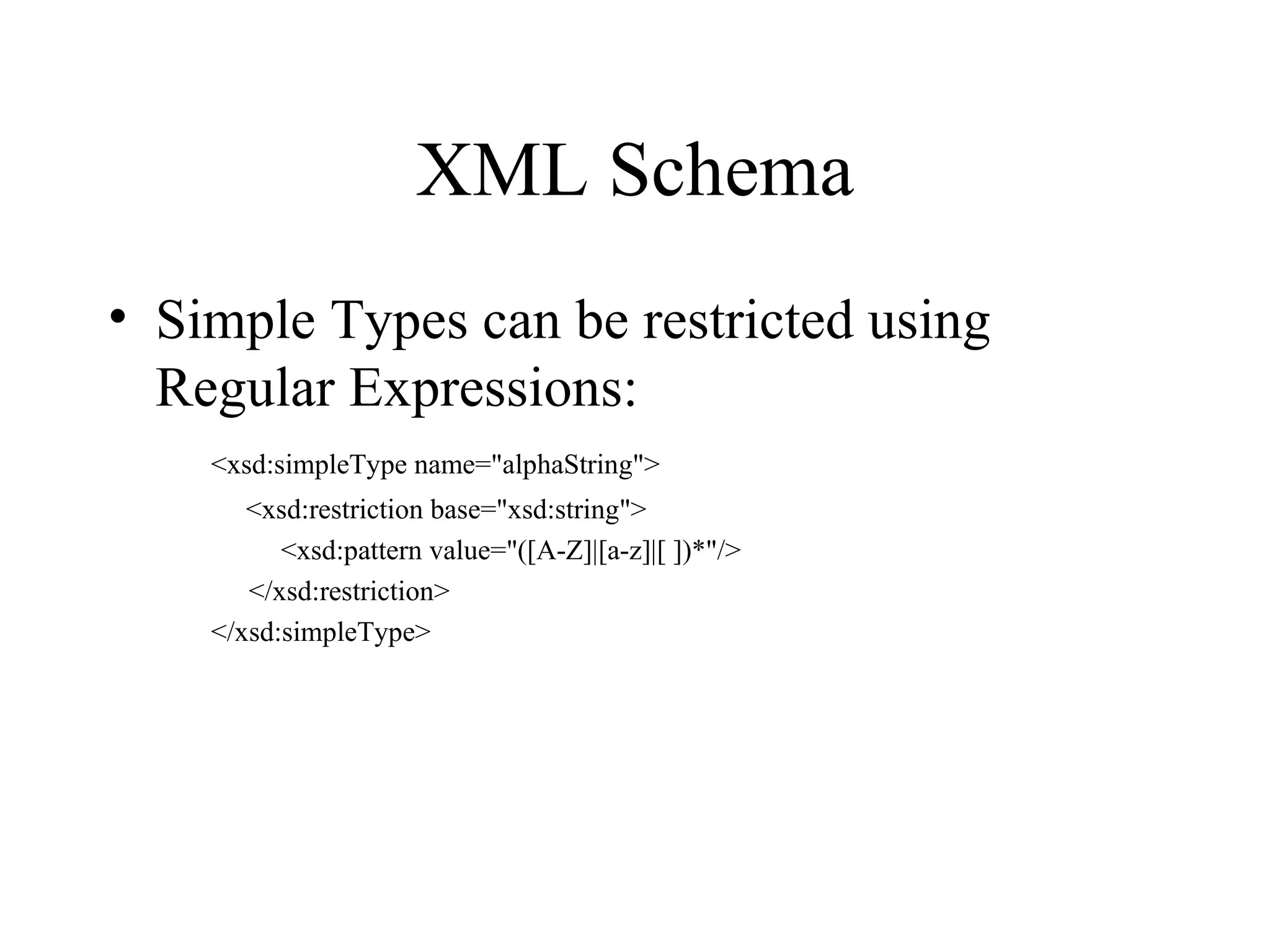 XML Schema Simple Types can be restricted using Regular Expressions: <xsd:simpleType name=&quot;alphaString&quot;>   <xsd:restriction base=&quot;xsd:string&quot;>   <xsd:pattern value=&quot;([A-Z]|[a-z]|[ ])*&quot;/>   </xsd:restriction> </xsd:simpleType> 