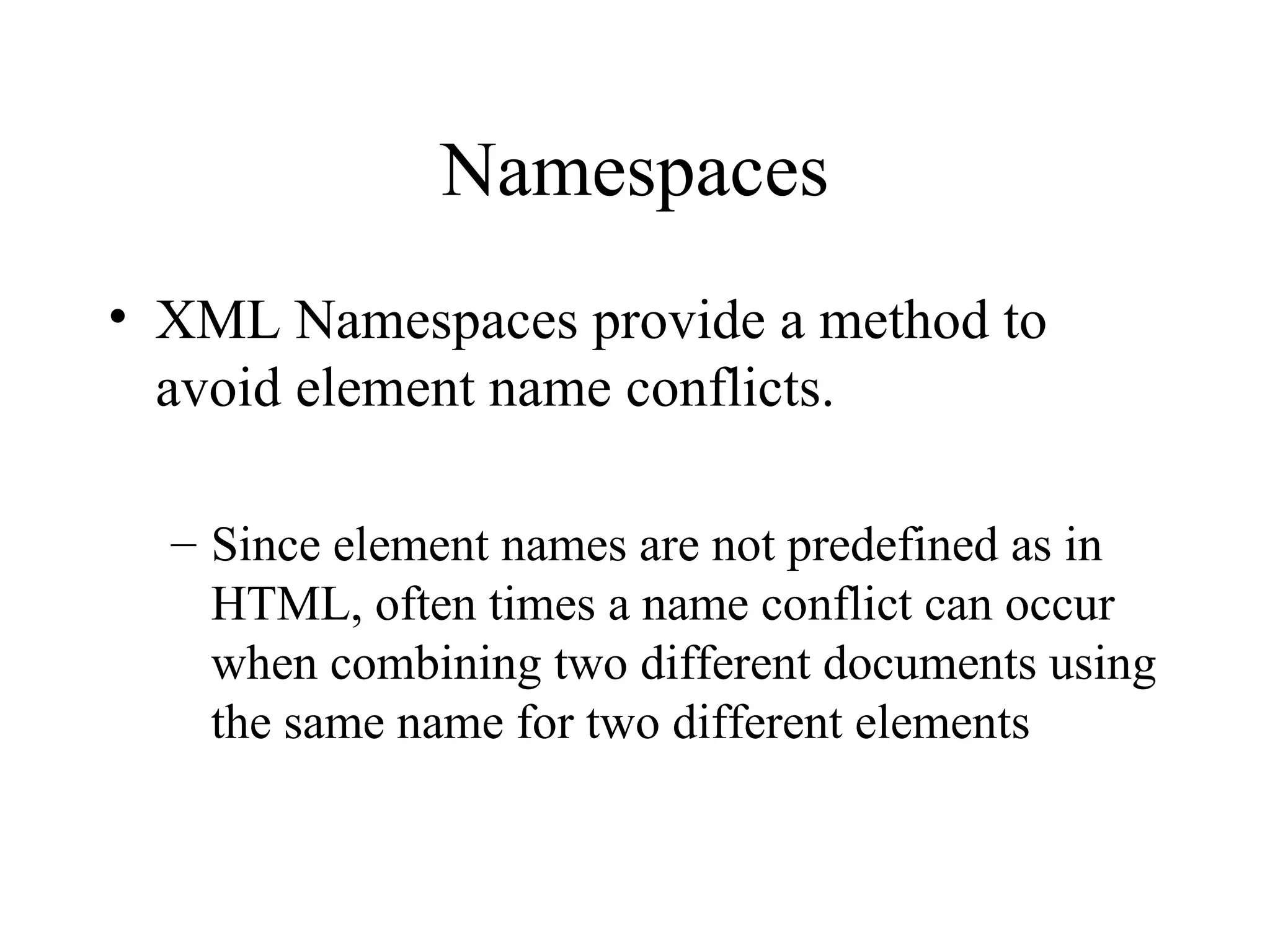 Namespaces XML Namespaces provide a method to avoid element name conflicts. Since element names are not predefined as in HTML, often times a name conflict can occur when combining two different documents using the same name for two different elements 