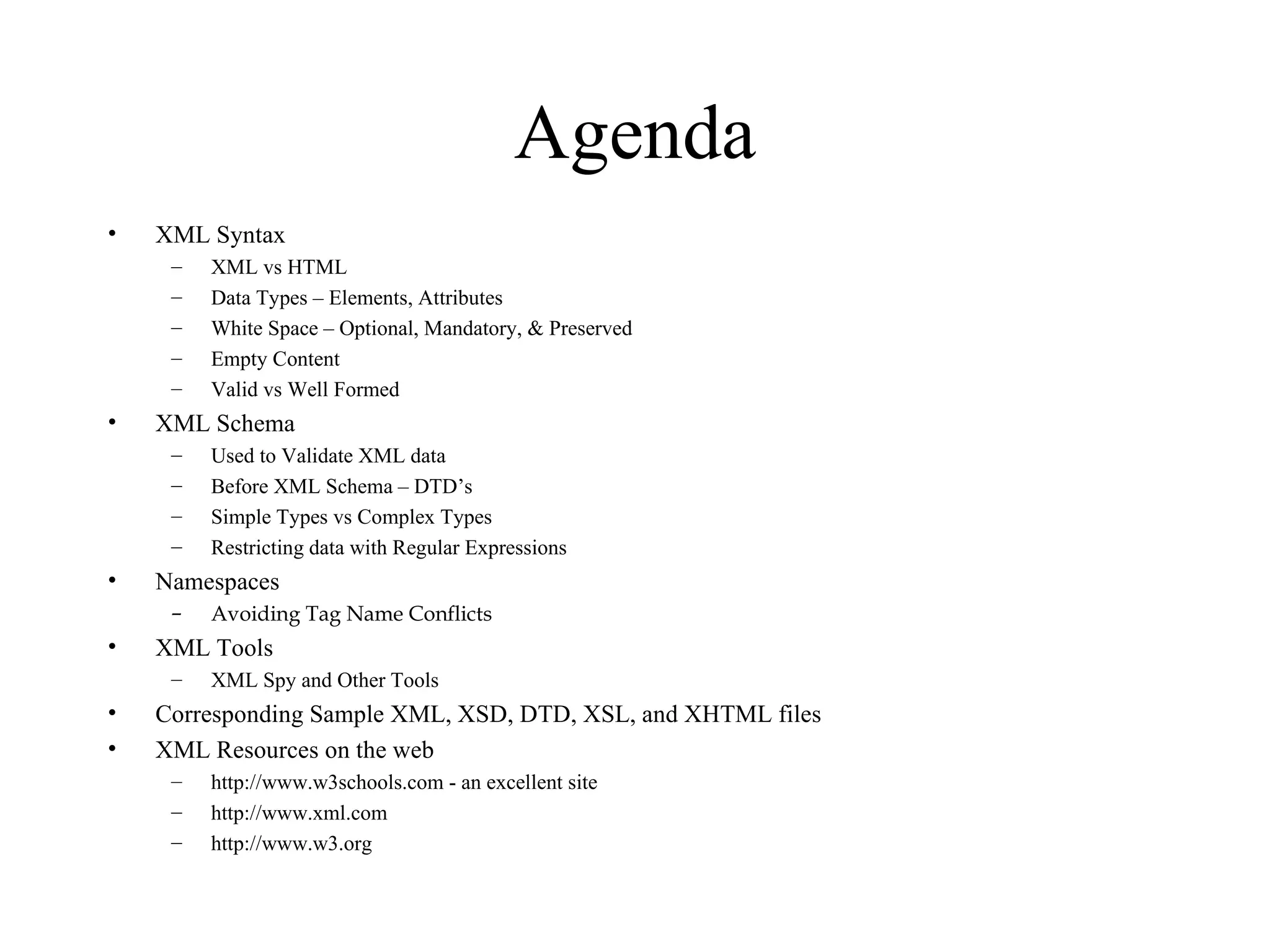Agenda XML Syntax XML vs HTML Data Types – Elements, Attributes White Space – Optional, Mandatory, & Preserved Empty Content Valid vs Well Formed XML Schema Used to Validate XML data Before XML Schema – DTD’s Simple Types vs Complex Types Restricting data with Regular Expressions Namespaces   Avoiding Tag Name Conflicts XML Tools XML Spy and Other Tools Corresponding Sample XML, XSD, DTD, XSL, and XHTML files XML Resources on the web http://www.w3schools.com - an excellent site http://www.xml.com http://www.w3.org 