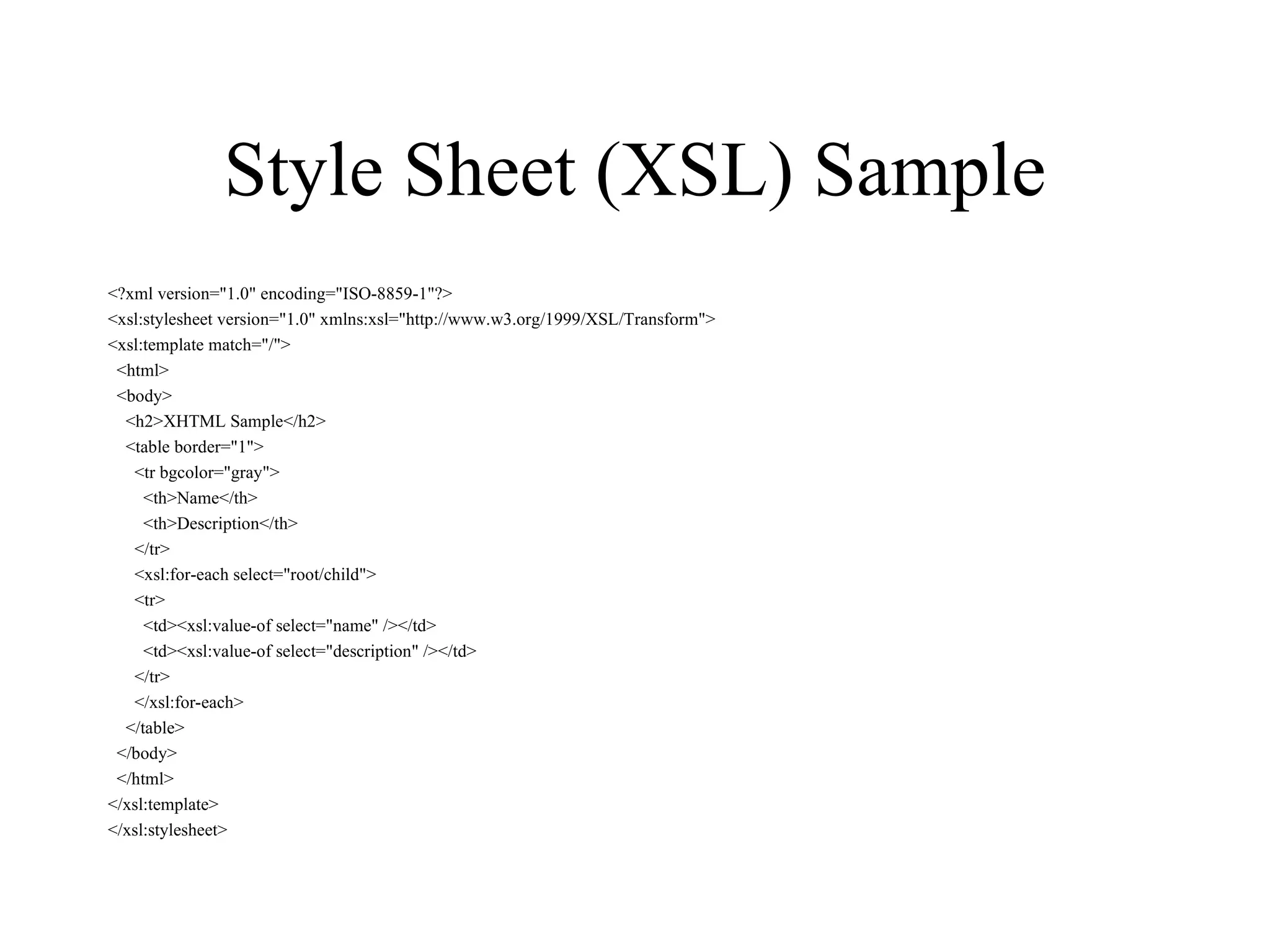 Style Sheet (XSL) Sample <?xml version=&quot;1.0&quot; encoding=&quot;ISO-8859-1&quot;?> <xsl:stylesheet version=&quot;1.0&quot; xmlns:xsl=&quot;http://www.w3.org/1999/XSL/Transform&quot;> <xsl:template match=&quot;/&quot;> <html> <body> <h2>XHTML Sample</h2> <table border=&quot;1&quot;> <tr bgcolor=&quot;gray&quot;> <th>Name</th> <th>Description</th> </tr> <xsl:for-each select=&quot;root/child&quot;> <tr> <td><xsl:value-of select=&quot;name&quot; /></td> <td><xsl:value-of select=&quot;description&quot; /></td> </tr> </xsl:for-each> </table> </body> </html> </xsl:template> </xsl:stylesheet> 