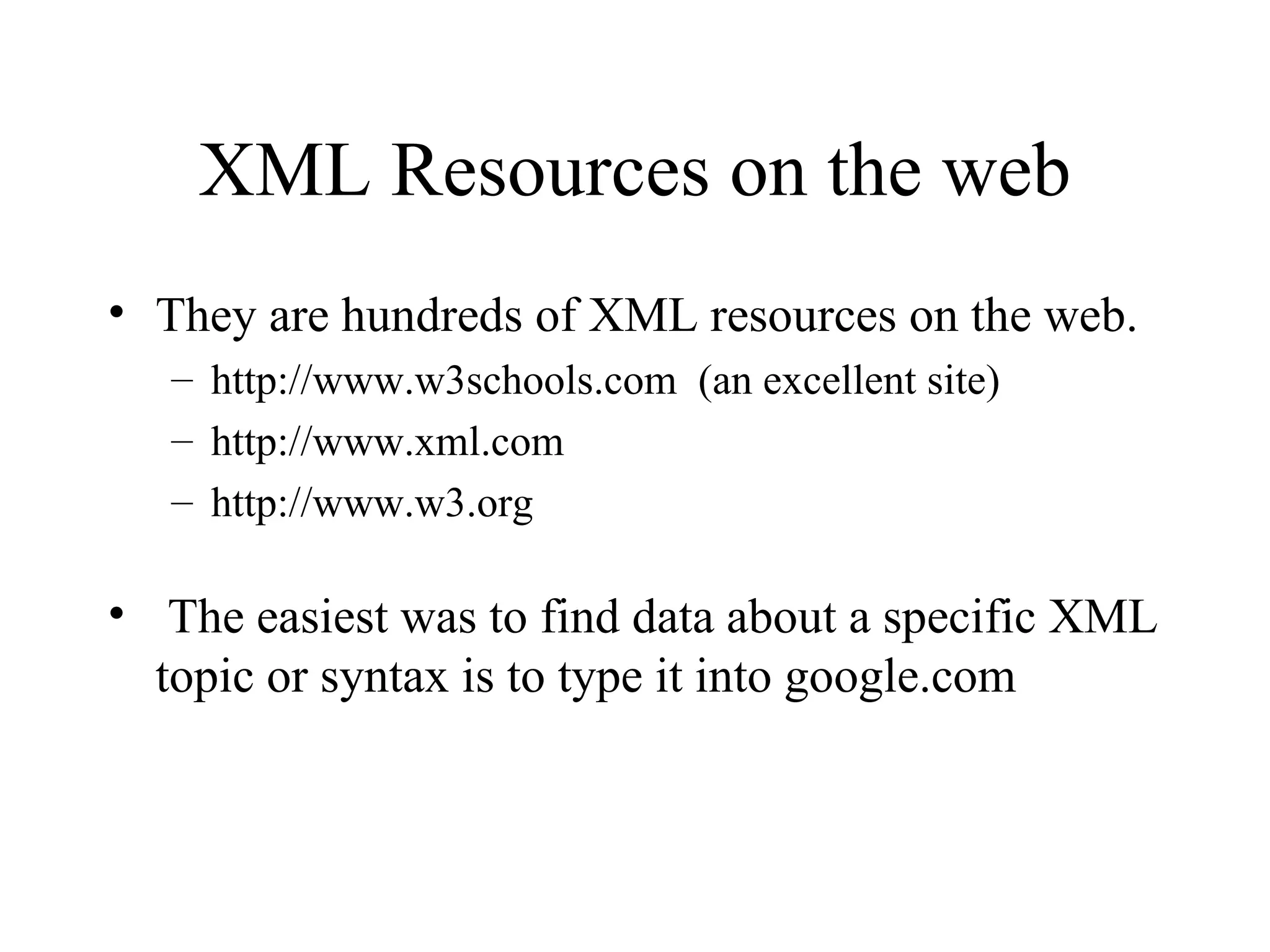 XML Resources on the web They are hundreds of XML resources on the web. http://www.w3schools.com  (an excellent site) http://www.xml.com http://www.w3.org The easiest was to find data about a specific XML topic or syntax is to type it into google.com 