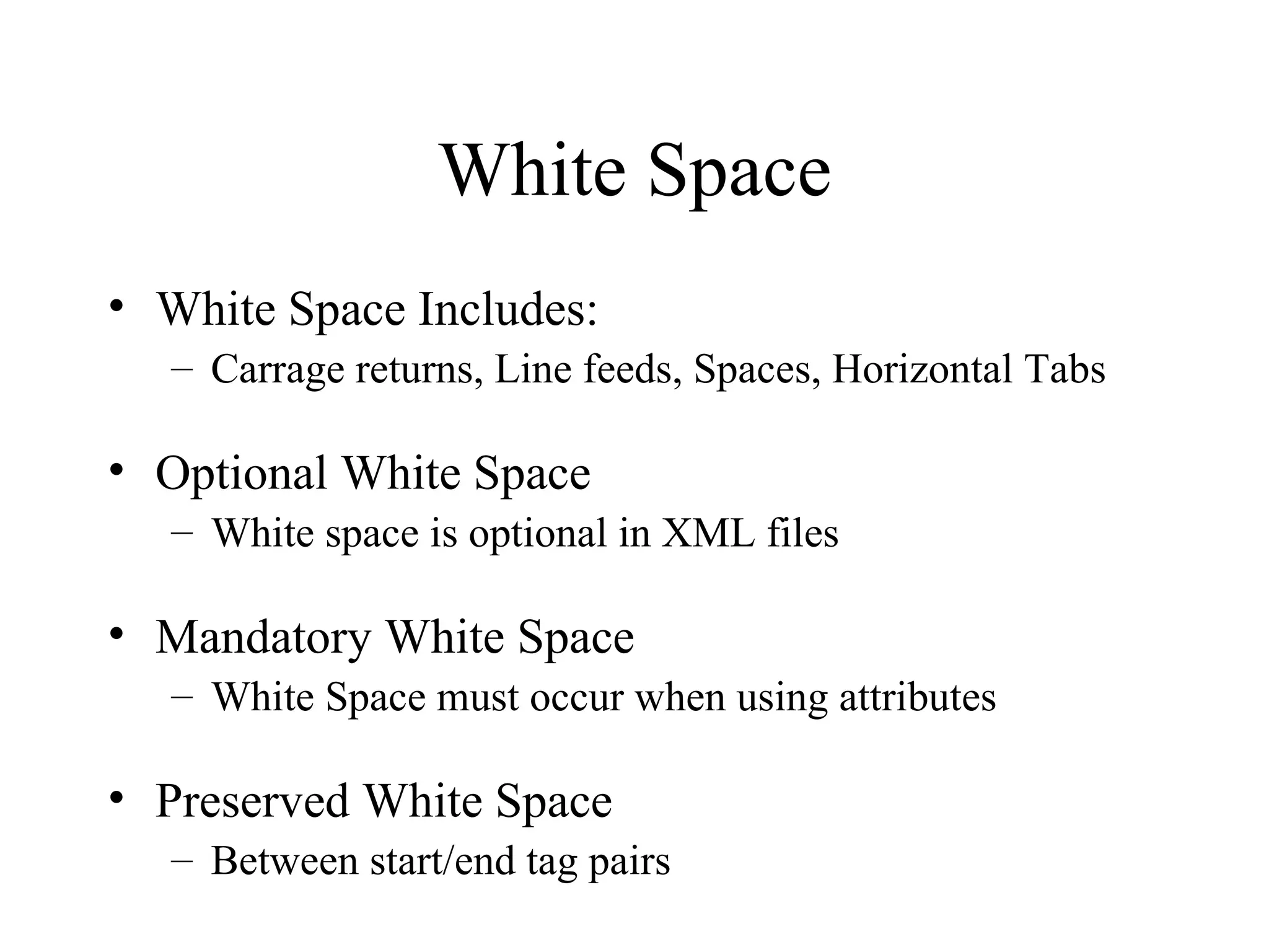 White Space White Space Includes: Carrage returns, Line feeds, Spaces, Horizontal Tabs Optional White Space  White space is optional in XML files Mandatory White Space  White Space must occur when using attributes Preserved White Space  Between start/end tag pairs 