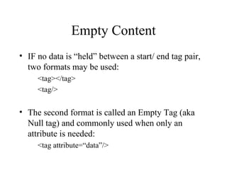 Empty Content IF no data is “held” between a start/ end tag pair, two formats may be used: <tag></tag> <tag/> The second format is called an Empty Tag (aka Null tag) and commonly used when only an attribute is needed: <tag attribute=“data”/> 