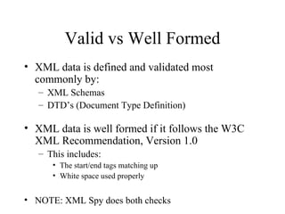 Valid vs Well Formed XML data is defined and validated most commonly by: XML Schemas DTD’s (Document Type Definition) XML data is well formed if it follows the W3C XML Recommendation, Version 1.0 This includes: The start/end tags matching up White space used properly NOTE: XML Spy does both checks 