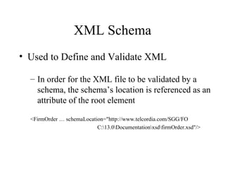 XML Schema Used to Define and Validate XML In order for the XML file to be validated by a schema, the schema’s location is referenced as an attribute of the root element <FirmOrder … schemaLocation="http://www.telcordia.com/SGG/FO C:\13.0\Documentation\xsd\firmOrder.xsd"/> 