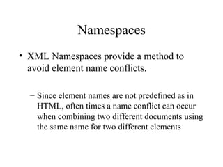 Namespaces XML Namespaces provide a method to avoid element name conflicts. Since element names are not predefined as in HTML, often times a name conflict can occur when combining two different documents using the same name for two different elements 