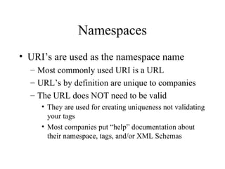 Namespaces URI’s are used as the namespace name Most commonly used URI is a URL URL’s by definition are unique to companies The URL does NOT need to be valid They are used for creating uniqueness not validating your tags Most companies put “help” documentation about their namespace, tags, and/or XML Schemas 