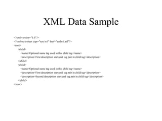 XML Data Sample <?xml version="1.0"?> <?xml-stylesheet type="text/xsl" href="xmlxsl.xsl"?> <root> <child> <name>Optional name tag used in this child tag</name> <description>First description start/end tag pair in child tag</description> </child> <child> <name>Optional name tag used in this child tag</name> <description>First description start/end tag pair in child tag</description> <description>Second description start/end tag pair in child tag</description> </child> </root> 