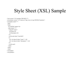 Style Sheet (XSL) Sample <?xml version="1.0" encoding="ISO-8859-1"?> <xsl:stylesheet version="1.0" xmlns:xsl="http://www.w3.org/1999/XSL/Transform"> <xsl:template match="/"> <html> <body> <h2>XHTML Sample</h2> <table border="1"> <tr bgcolor="gray"> <th>Name</th> <th>Description</th> </tr> <xsl:for-each select="root/child"> <tr> <td><xsl:value-of select="name" /></td> <td><xsl:value-of select="description" /></td> </tr> </xsl:for-each> </table> </body> </html> </xsl:template> </xsl:stylesheet> 