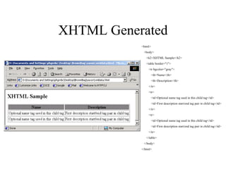 XHTML Generated <html> <body> <h2>XHTML Sample</h2> <table border="1"> <tr bgcolor="gray"> <th>Name</th> <th>Description</th> </tr> <tr> <td>Optional name tag used in this child tag</td> <td>First description start/end tag pair in child tag</td> </tr> <tr> <td>Optional name tag used in this child tag</td> <td>First description start/end tag pair in child tag</td> </tr> </table> </body> </html> 