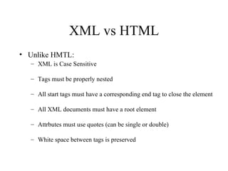 XML vs HTML Unlike HMTL: XML is Case Sensitive Tags must be properly nested All start tags must have a corresponding end tag to close the element All XML documents must have a root element Attrbutes must use quotes (can be single or double) White space between tags is preserved 