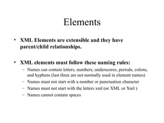 Elements XML Elements are extensible and they have parent/child relationships. XML elements must follow these naming rules: Names can contain letters, numbers, underscores, periods, colons, and hyphens (last three are not normally used in element names) Names must not start with a number or punctuation character  Names must not start with the letters xml (or XML or Xml )  Names cannot contain spaces  